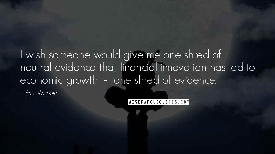 Paul Volcker Quotes: I wish someone would give me one shred of neutral evidence that financial innovation has led to economic growth - one shred of evidence.