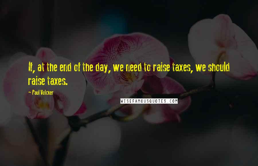 Paul Volcker Quotes: If, at the end of the day, we need to raise taxes, we should raise taxes.
