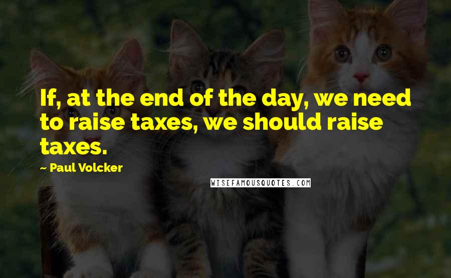 Paul Volcker Quotes: If, at the end of the day, we need to raise taxes, we should raise taxes.