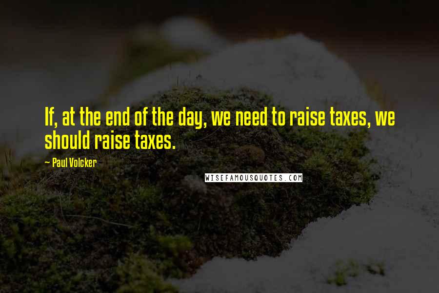 Paul Volcker Quotes: If, at the end of the day, we need to raise taxes, we should raise taxes.