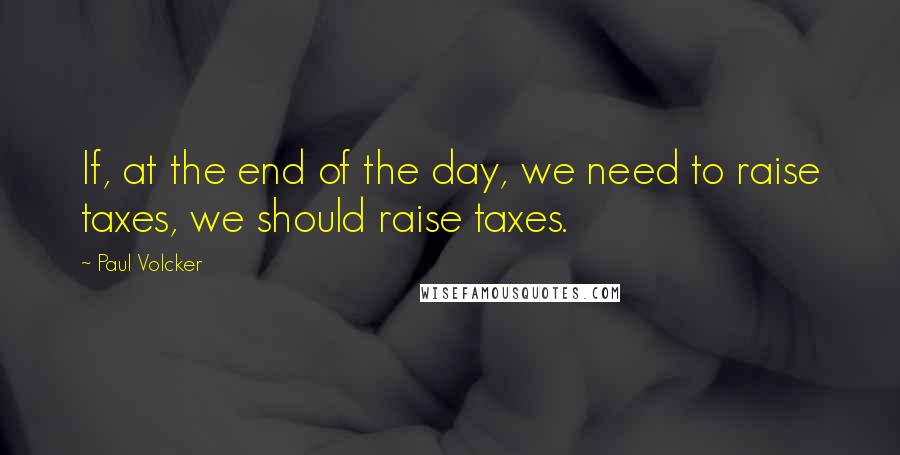 Paul Volcker Quotes: If, at the end of the day, we need to raise taxes, we should raise taxes.