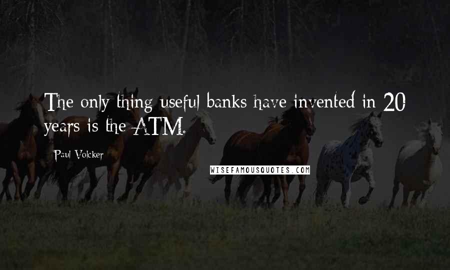 Paul Volcker Quotes: The only thing useful banks have invented in 20 years is the ATM.