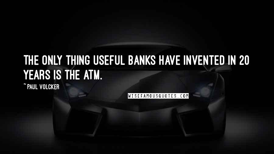 Paul Volcker Quotes: The only thing useful banks have invented in 20 years is the ATM.
