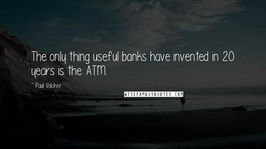 Paul Volcker Quotes: The only thing useful banks have invented in 20 years is the ATM.