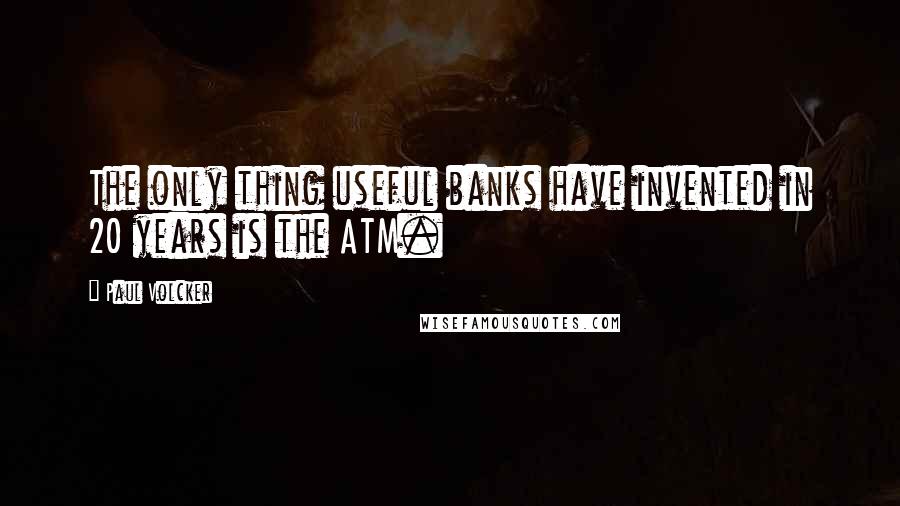 Paul Volcker Quotes: The only thing useful banks have invented in 20 years is the ATM.