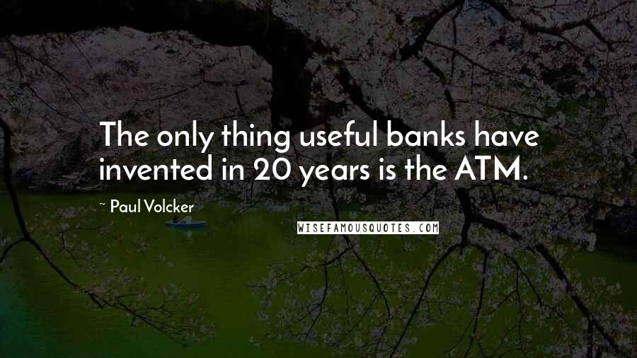 Paul Volcker Quotes: The only thing useful banks have invented in 20 years is the ATM.