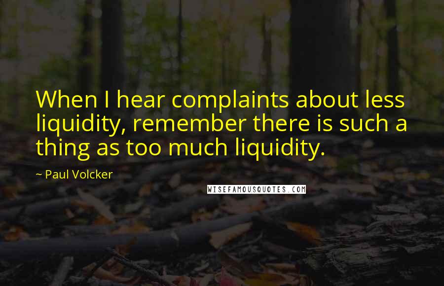 Paul Volcker Quotes: When I hear complaints about less liquidity, remember there is such a thing as too much liquidity.