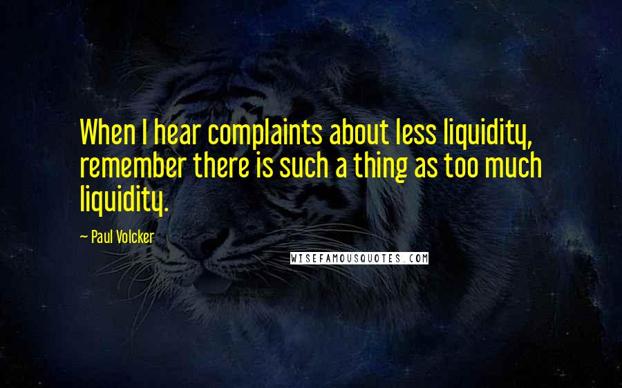 Paul Volcker Quotes: When I hear complaints about less liquidity, remember there is such a thing as too much liquidity.