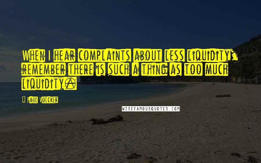 Paul Volcker Quotes: When I hear complaints about less liquidity, remember there is such a thing as too much liquidity.