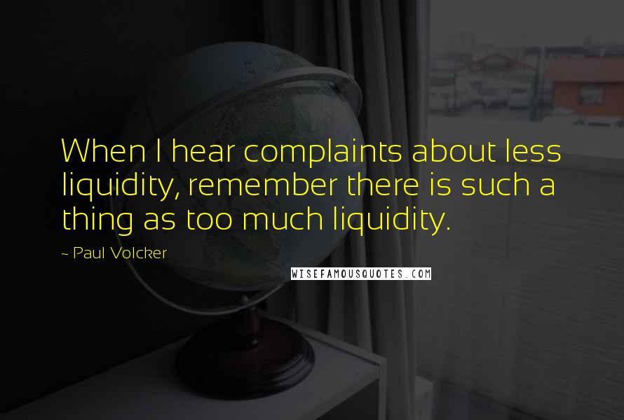 Paul Volcker Quotes: When I hear complaints about less liquidity, remember there is such a thing as too much liquidity.