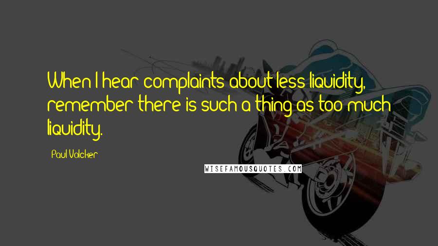 Paul Volcker Quotes: When I hear complaints about less liquidity, remember there is such a thing as too much liquidity.