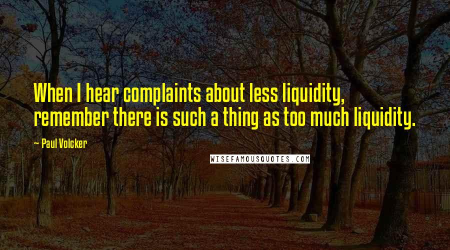 Paul Volcker Quotes: When I hear complaints about less liquidity, remember there is such a thing as too much liquidity.