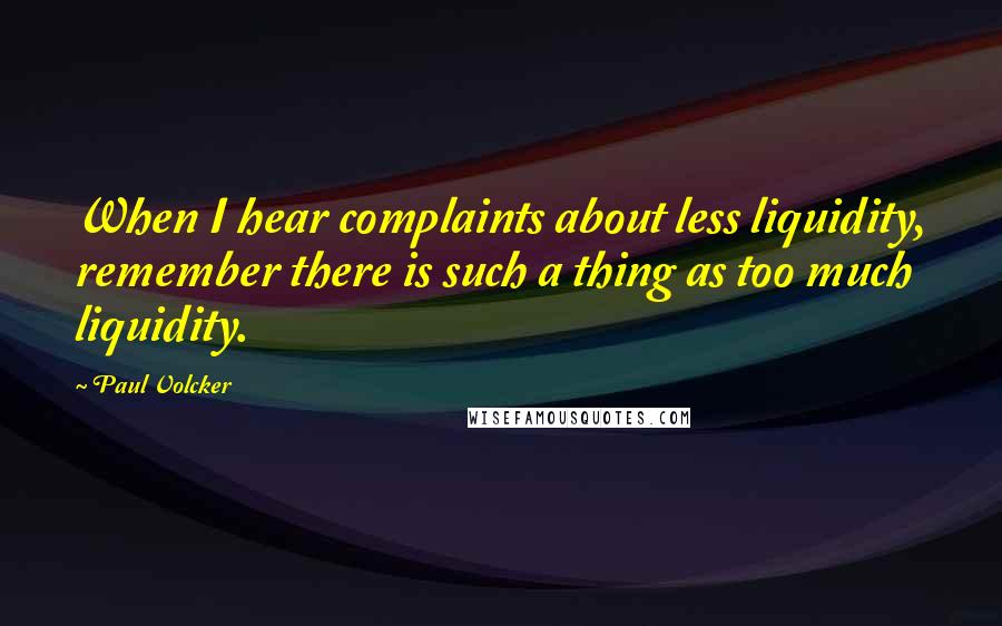 Paul Volcker Quotes: When I hear complaints about less liquidity, remember there is such a thing as too much liquidity.