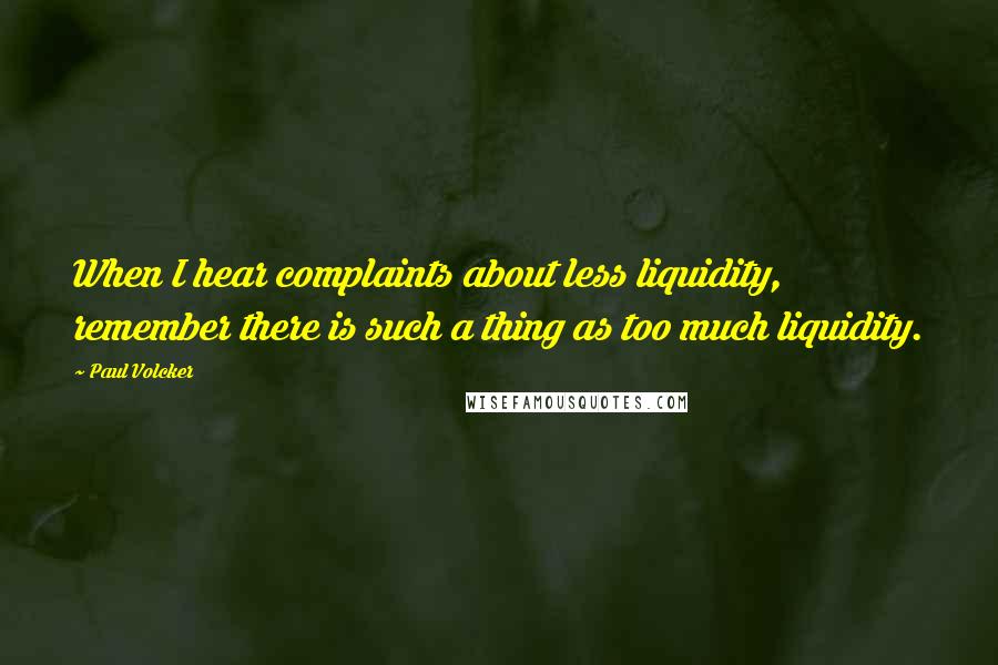 Paul Volcker Quotes: When I hear complaints about less liquidity, remember there is such a thing as too much liquidity.