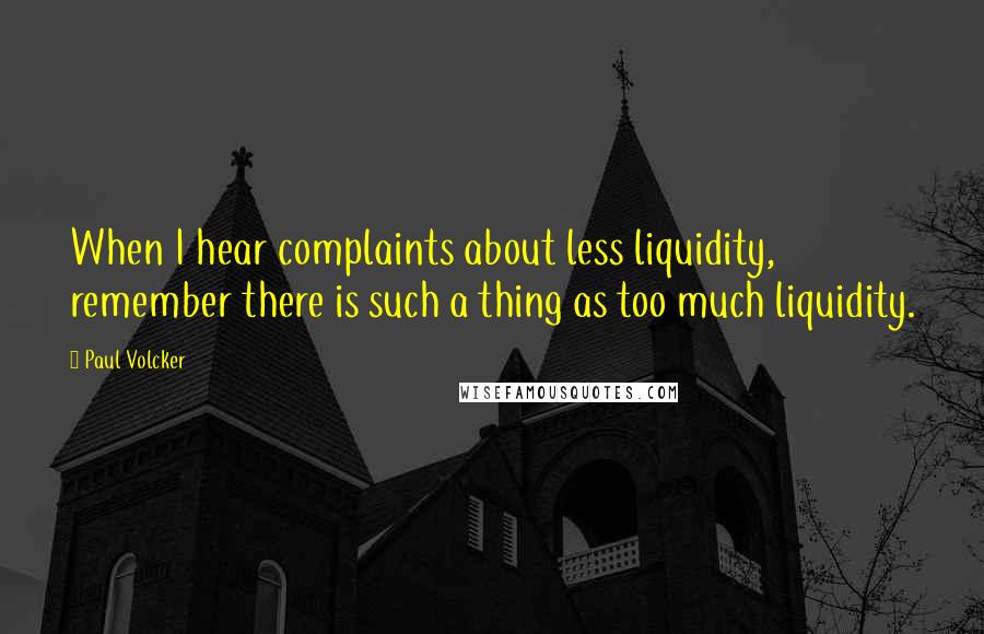 Paul Volcker Quotes: When I hear complaints about less liquidity, remember there is such a thing as too much liquidity.