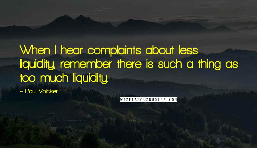 Paul Volcker Quotes: When I hear complaints about less liquidity, remember there is such a thing as too much liquidity.