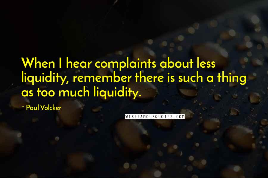 Paul Volcker Quotes: When I hear complaints about less liquidity, remember there is such a thing as too much liquidity.