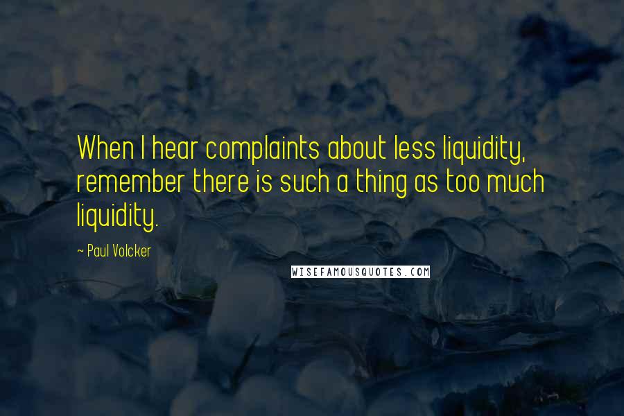 Paul Volcker Quotes: When I hear complaints about less liquidity, remember there is such a thing as too much liquidity.