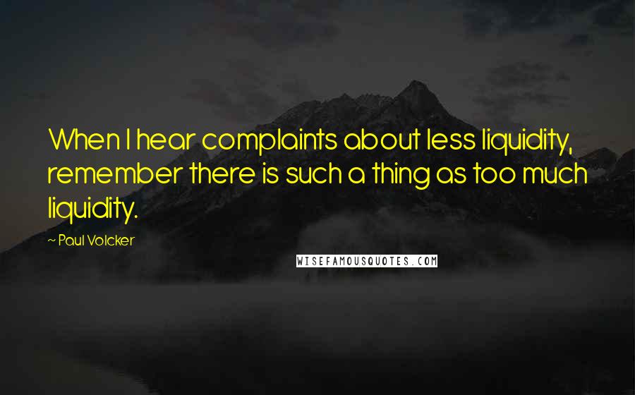 Paul Volcker Quotes: When I hear complaints about less liquidity, remember there is such a thing as too much liquidity.