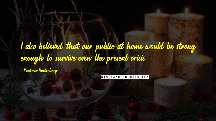 Paul Von Hindenburg Quotes: I also believed that our public at home would be strong enough to survive even the present crisis.