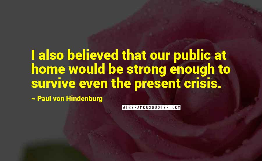 Paul Von Hindenburg Quotes: I also believed that our public at home would be strong enough to survive even the present crisis.