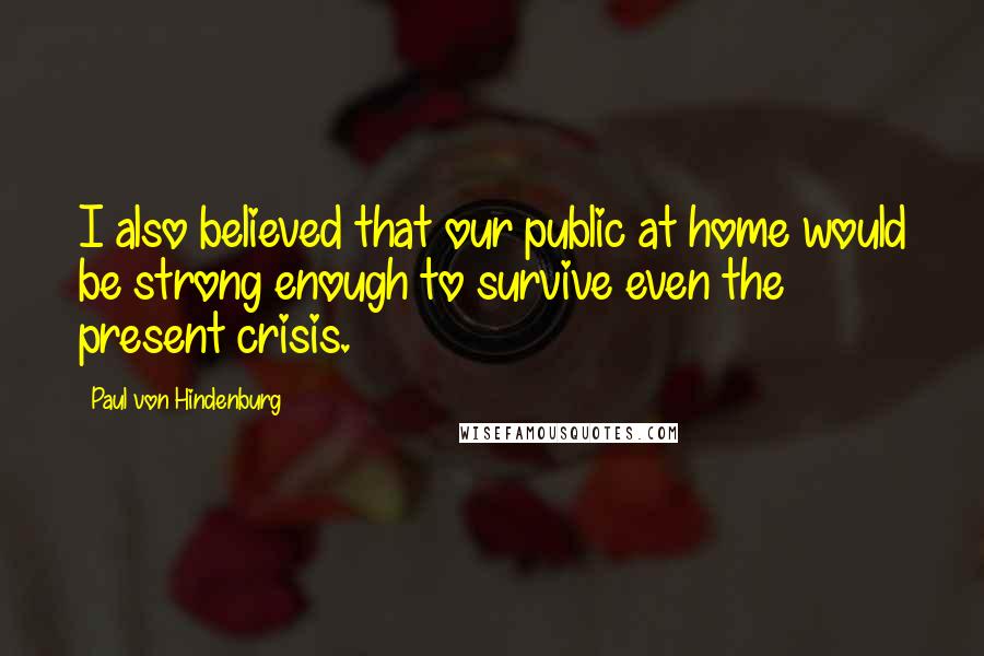 Paul Von Hindenburg Quotes: I also believed that our public at home would be strong enough to survive even the present crisis.