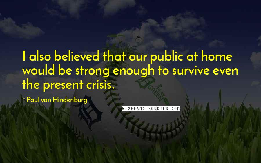 Paul Von Hindenburg Quotes: I also believed that our public at home would be strong enough to survive even the present crisis.