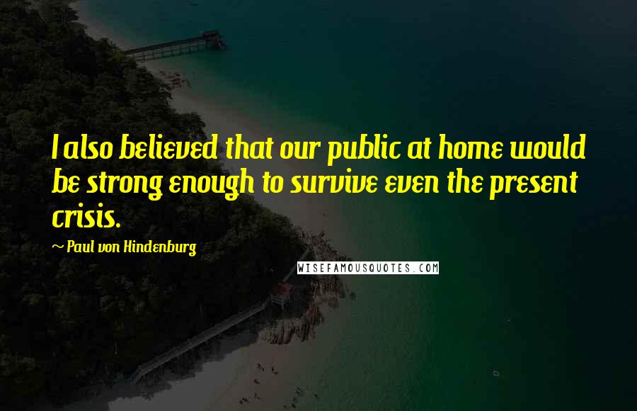 Paul Von Hindenburg Quotes: I also believed that our public at home would be strong enough to survive even the present crisis.