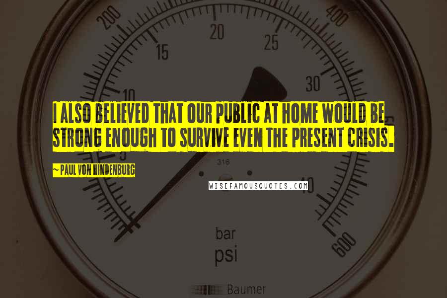 Paul Von Hindenburg Quotes: I also believed that our public at home would be strong enough to survive even the present crisis.