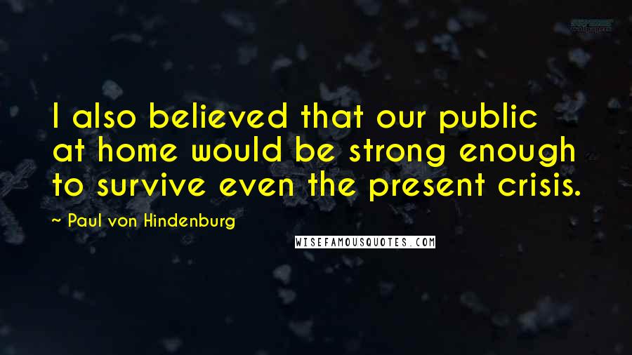 Paul Von Hindenburg Quotes: I also believed that our public at home would be strong enough to survive even the present crisis.