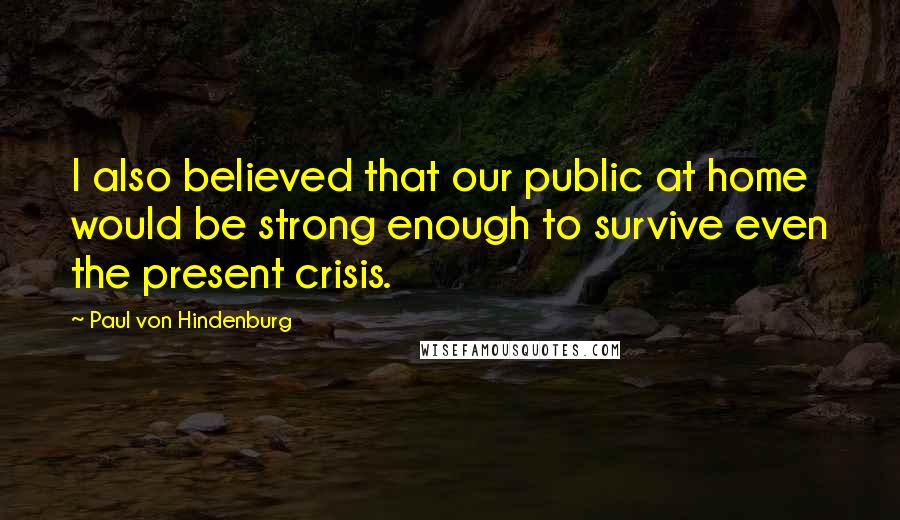 Paul Von Hindenburg Quotes: I also believed that our public at home would be strong enough to survive even the present crisis.