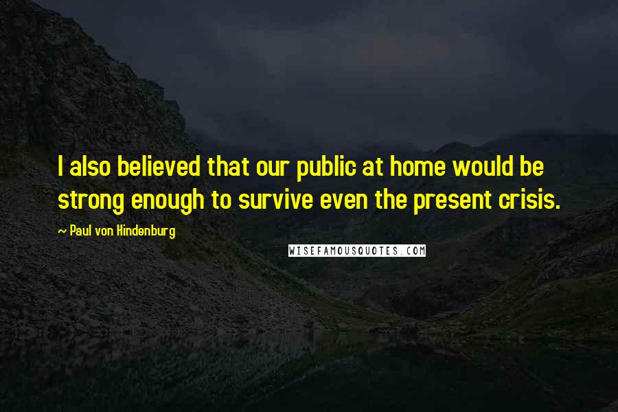 Paul Von Hindenburg Quotes: I also believed that our public at home would be strong enough to survive even the present crisis.