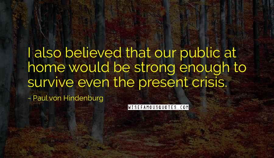 Paul Von Hindenburg Quotes: I also believed that our public at home would be strong enough to survive even the present crisis.