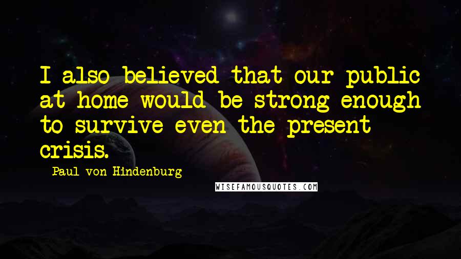 Paul Von Hindenburg Quotes: I also believed that our public at home would be strong enough to survive even the present crisis.