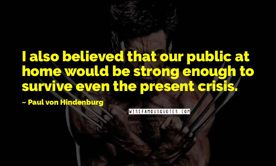 Paul Von Hindenburg Quotes: I also believed that our public at home would be strong enough to survive even the present crisis.