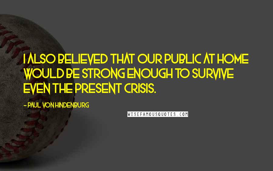 Paul Von Hindenburg Quotes: I also believed that our public at home would be strong enough to survive even the present crisis.