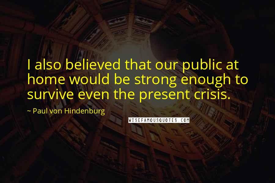 Paul Von Hindenburg Quotes: I also believed that our public at home would be strong enough to survive even the present crisis.