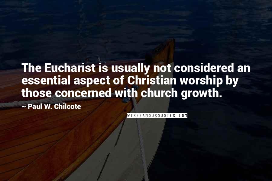 Paul W. Chilcote Quotes: The Eucharist is usually not considered an essential aspect of Christian worship by those concerned with church growth.