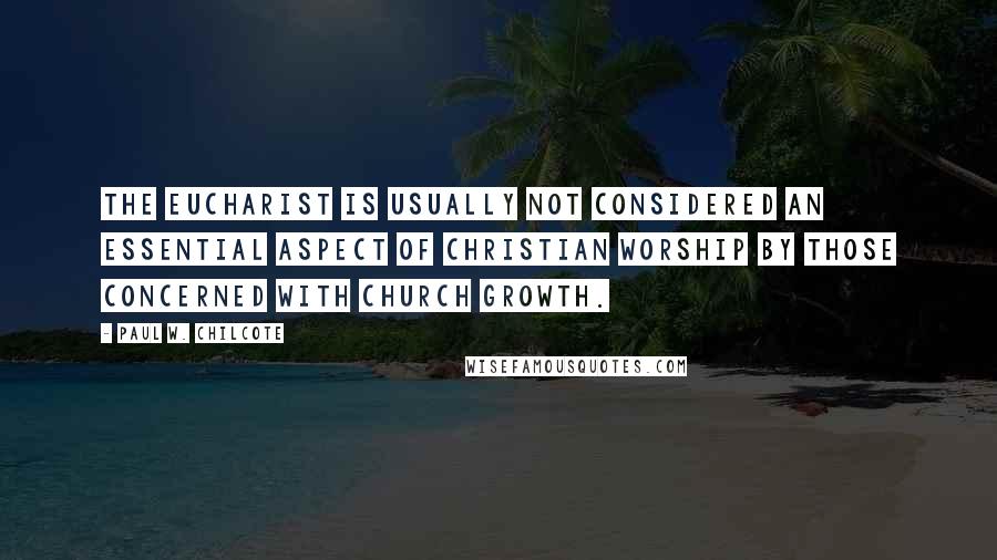 Paul W. Chilcote Quotes: The Eucharist is usually not considered an essential aspect of Christian worship by those concerned with church growth.