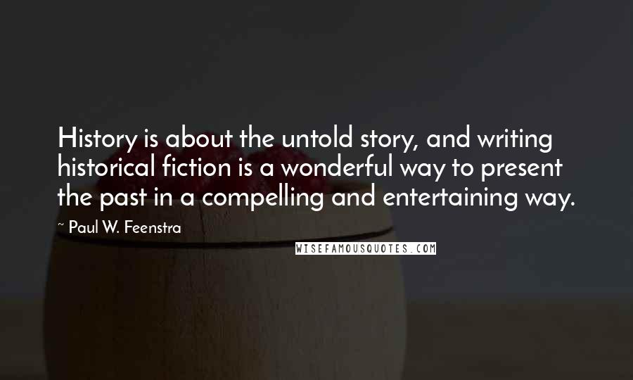 Paul W. Feenstra Quotes: History is about the untold story, and writing historical fiction is a wonderful way to present the past in a compelling and entertaining way.