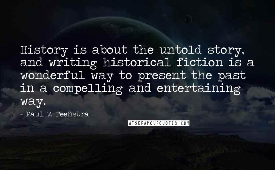 Paul W. Feenstra Quotes: History is about the untold story, and writing historical fiction is a wonderful way to present the past in a compelling and entertaining way.