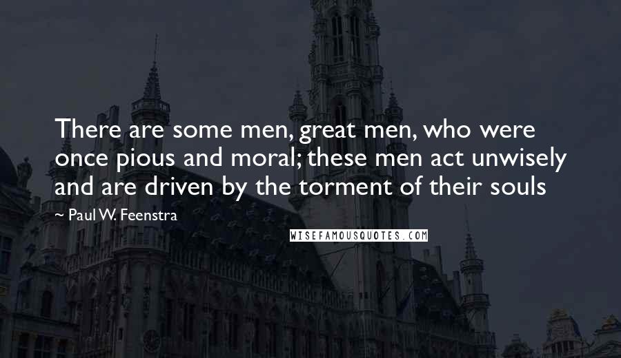 Paul W. Feenstra Quotes: There are some men, great men, who were once pious and moral; these men act unwisely and are driven by the torment of their souls