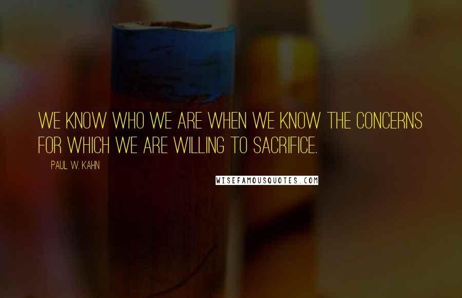 Paul W. Kahn Quotes: We know who we are when we know the concerns for which we are willing to sacrifice.