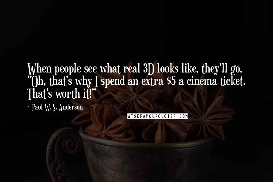 Paul W. S. Anderson Quotes: When people see what real 3D looks like, they'll go, "Oh, that's why I spend an extra $5 a cinema ticket. That's worth it!"