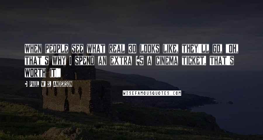 Paul W. S. Anderson Quotes: When people see what real 3D looks like, they'll go, "Oh, that's why I spend an extra $5 a cinema ticket. That's worth it!"