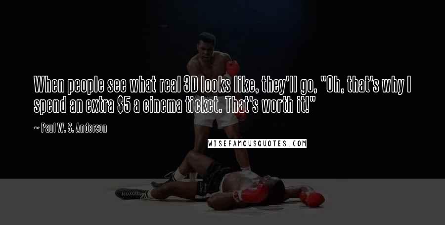 Paul W. S. Anderson Quotes: When people see what real 3D looks like, they'll go, "Oh, that's why I spend an extra $5 a cinema ticket. That's worth it!"