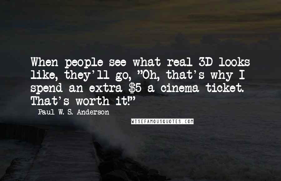 Paul W. S. Anderson Quotes: When people see what real 3D looks like, they'll go, "Oh, that's why I spend an extra $5 a cinema ticket. That's worth it!"