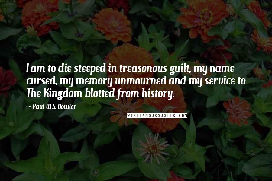 Paul W.S. Bowler Quotes: I am to die steeped in treasonous guilt, my name cursed, my memory unmourned and my service to The Kingdom blotted from history.