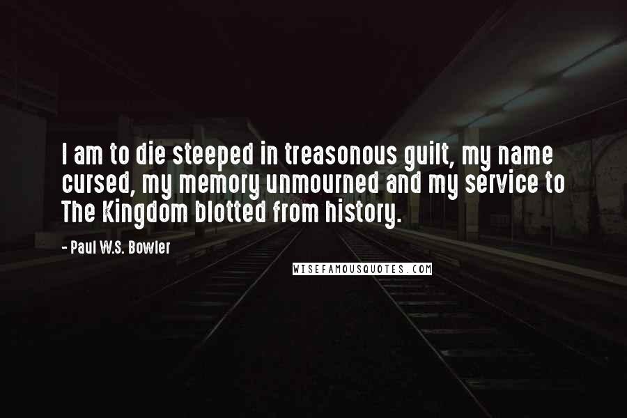 Paul W.S. Bowler Quotes: I am to die steeped in treasonous guilt, my name cursed, my memory unmourned and my service to The Kingdom blotted from history.