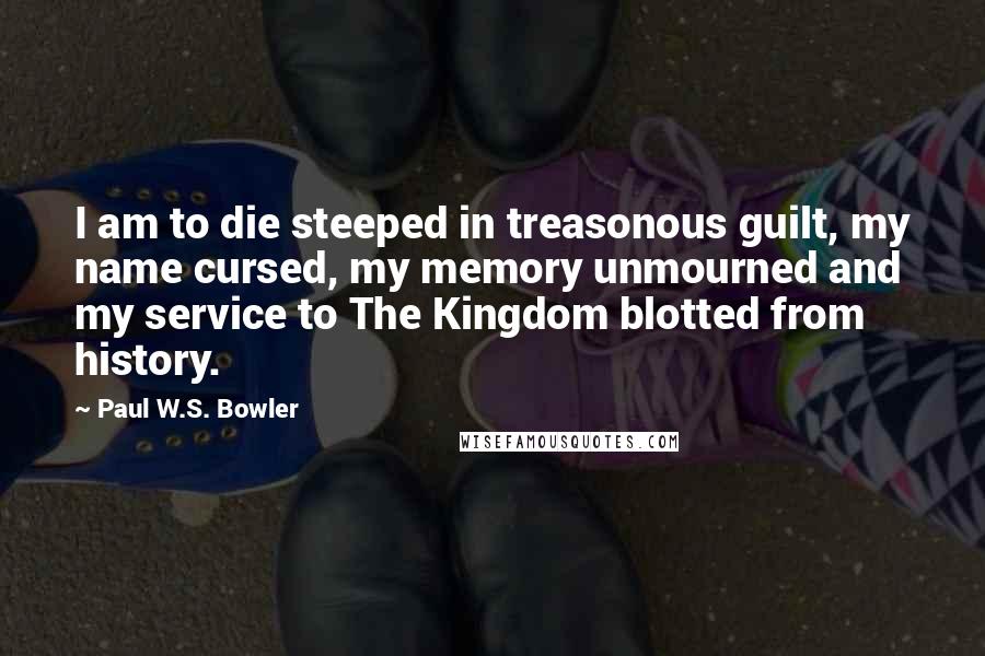 Paul W.S. Bowler Quotes: I am to die steeped in treasonous guilt, my name cursed, my memory unmourned and my service to The Kingdom blotted from history.